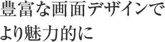 豊富な画面デザインでより魅力的に