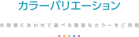 カラーバリエーション お部屋にあわせて選べる豊富なカラーをご用意